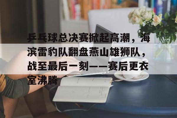 关于乒乓球总决赛掀起高潮，海滨雷豹队翻盘燕山雄狮队，战至最后一刻——赛后更衣室沸腾的信息-华体会官方