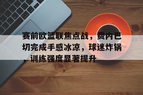 包含赛前欧篮联焦点战，费内巴切完成手感冰凉，球迷炸锅，训练强度显著提升的词条-华体会官方